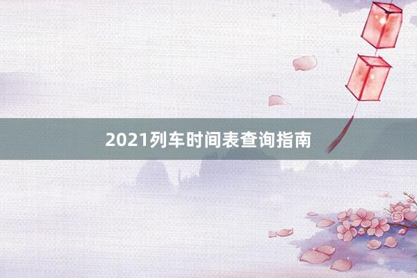 2021列车时间表查询指南