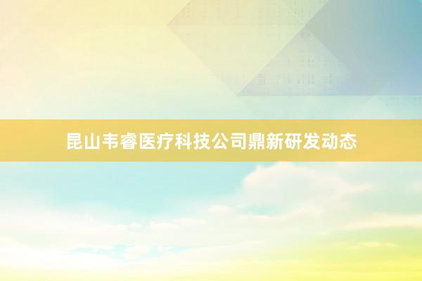 昆山韦睿医疗科技公司鼎新研发动态